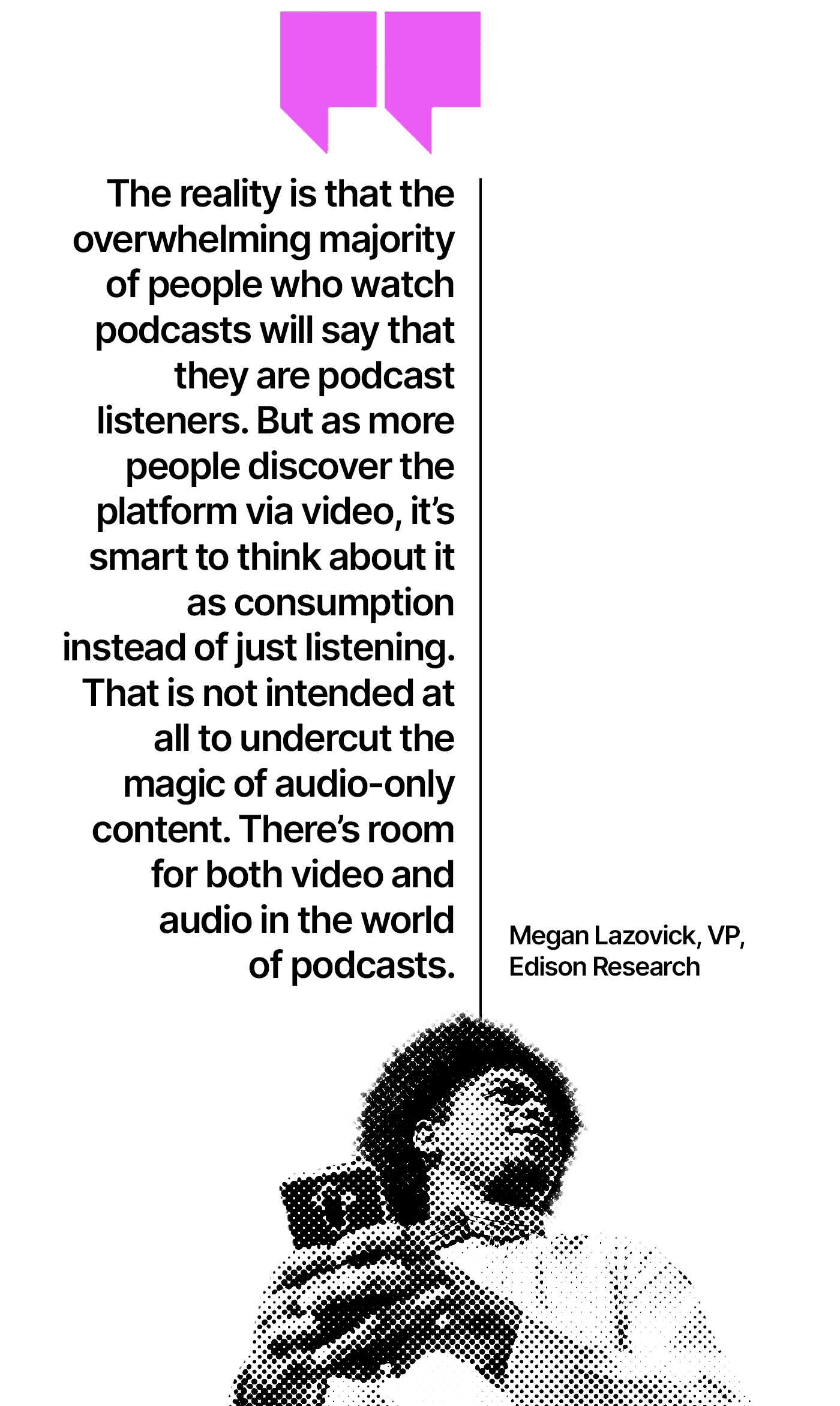 The reality is that the overwhelming majority of people who watch podcasts will say that they are podcast listeners. But as more people discover the platform via video, it’s smart to think about it as consumption instead of just listening. That is not intended at all to undercut the magic of audio-only content. There’s room for both video and audio in the world of podcasts.” —Megan Lazovick, VP, Edison Research
